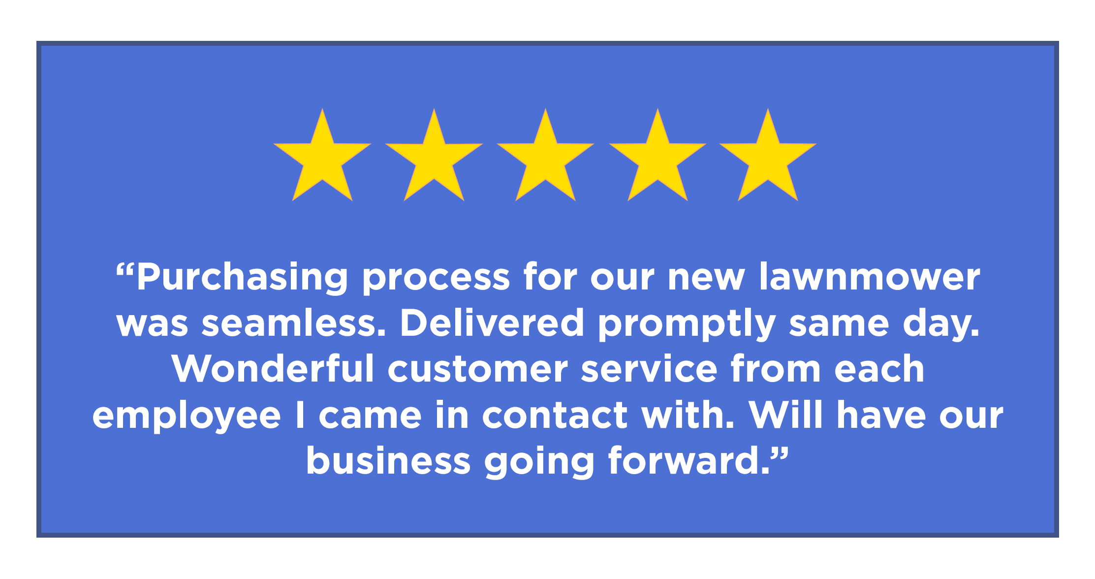 five star review - “Purchasing process for our new lawnmower was seamless. Delivered promptly same day. Wonderful customer service from each employee I came in contact with. Will have our business going forward.”