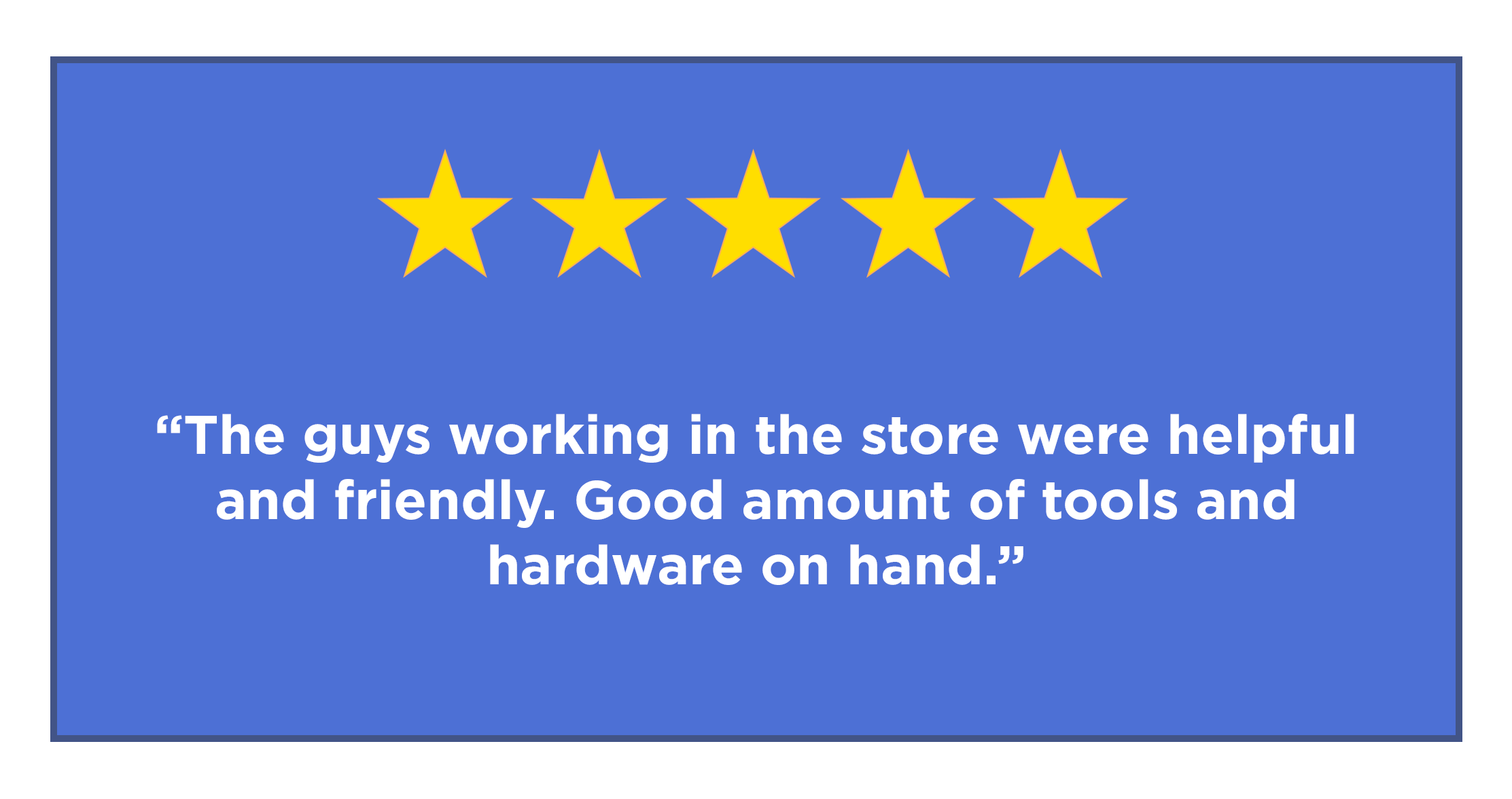 Five star review - "The guys working the store were helpful and friendly. Good amount of tools and hardware on hand."
