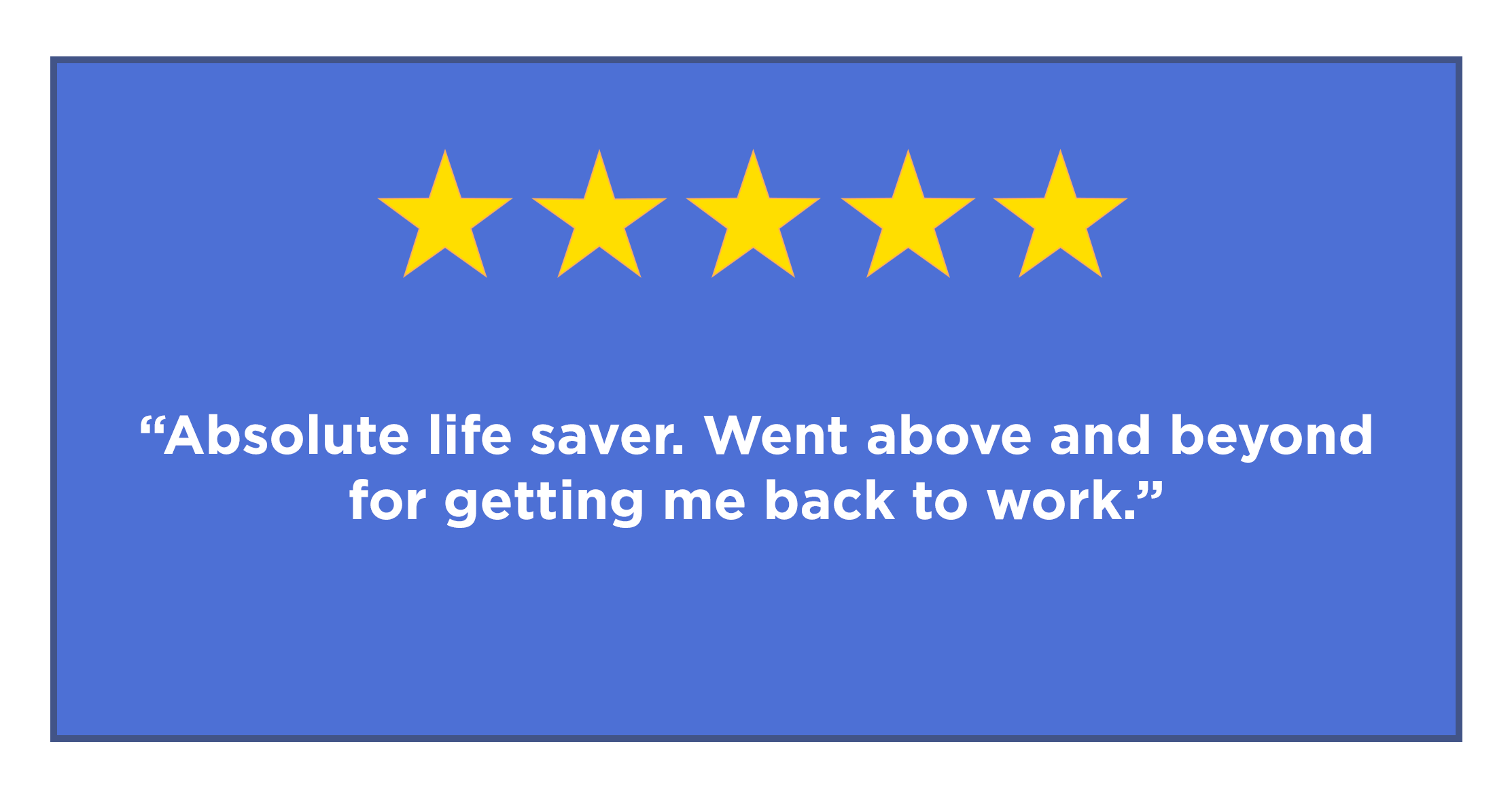 five star review - "Absolute lifesaver. Went above and beyond for getting me back to work."