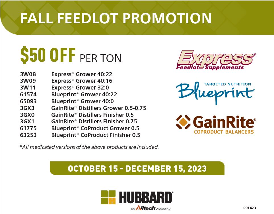 May be a graphic of text that says 'FALL FEEDLOT PROMOTION $50 OFF PER ΤΟΝ 3W08 3W09 3W11 61574 65093 3GX3 3GX0 3GX1 61775 63253 Express® Feedlot Supplements Express® Grower 40:22 Express® Grower 40:16 Express® Grower 32:0 Blueprint® Grower 40:22 Blueprint® Grower 40:0 GainRite® Distillers Grower 0.5-0.75 GainRite® Distillers Finisher 0.5 GainRite® Distillers Finisher 0.75 Blueprint® CoProduct Grower 0.5 Blueprint® CoProduct Finisher 0.5 Blueprint TARGETED NUTRITION GainRite® COPRODUCT BALANCERS *All medicated version of the above products are included. OCTOBER 15- DECEMBER 15, 2023 HUBBARD Altech company 091423'