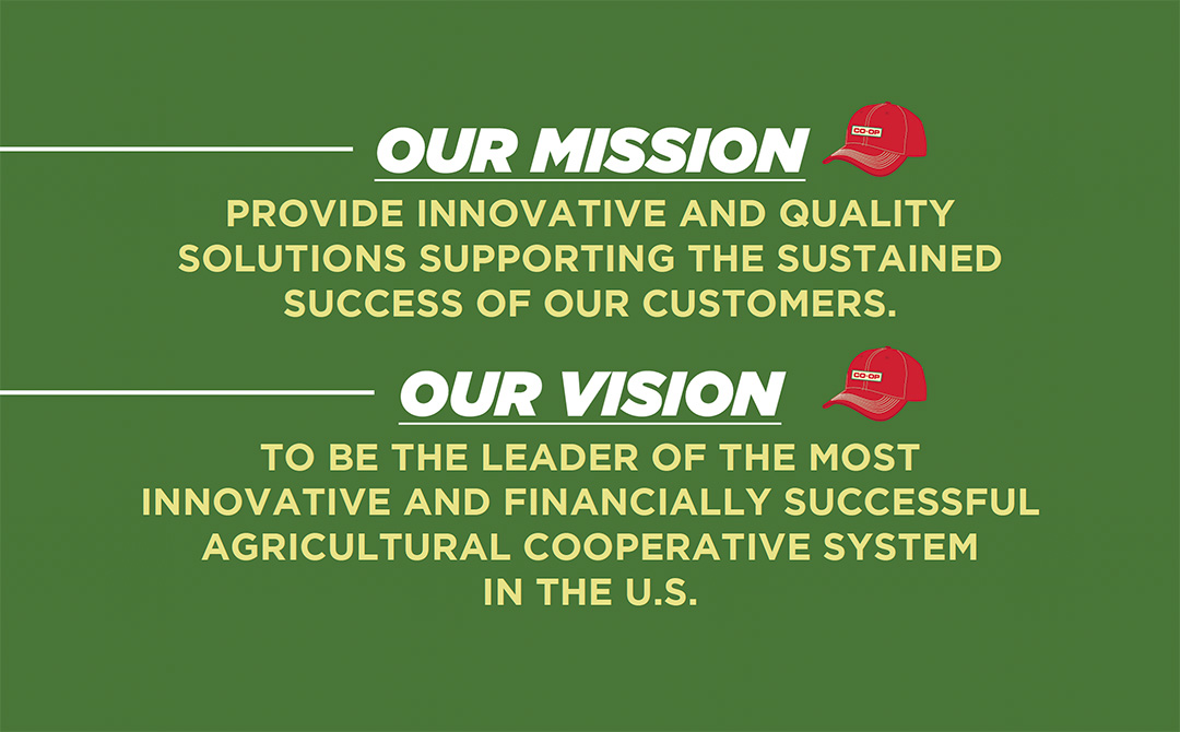 Our Mission: Provide inovative and quality solutions supporting the sustained success of our customers. Our Vision: To be the leader of the most innovative and financially successful agricultural cooperative system in the U.S.